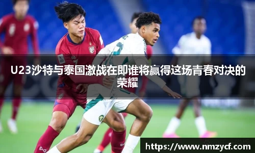 U23沙特与泰国激战在即谁将赢得这场青春对决的荣耀