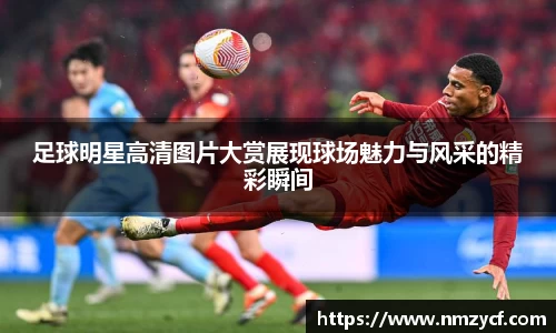 足球明星高清图片大赏展现球场魅力与风采的精彩瞬间