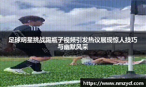 足球明星挑战踢瓶子视频引发热议展现惊人技巧与幽默风采